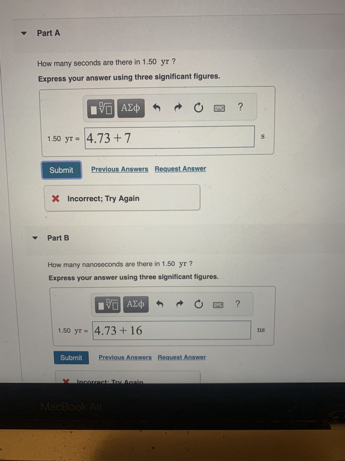 Part A
How many seconds are there in 1.50 yr ?
Express your answer using three significant figures.
1.50 yr = 4.73 +7
Submit
IVE ΑΣΦ
Part B
X Incorrect; Try Again
Previous Answers Request Answer
Submit
How many nanoseconds are there in 1.50 yr ?
Express your answer using three significant figures.
IVE ΑΣΦ
1.50 yr = 4.73 +16
t
O
Incorrect: Try Again.
Previous Answers Request Answer
MacBook Air
C
?
?
S
ns