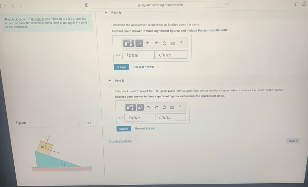 The block shown in (Figure 1) has mass m = 7.0 kg and lies
on a fixed smooth frictionless plane tilted at an angle = 21.0°
to the horizontal.
Figure
m
<1 of 1 >
Y
Y
Part A
a =
Determine the acceleration of the block as it slides down the plane.
Express your answer to three significant figures and include the appropriate units.
Submit
Part B
Value
U=
mylabmastering.pearson.com
HÅ
Submit
Provide Feedback
Value
3
Request Answer
If the block starts from rest 15.6 m up the plane from its base, what will be the block's speed when it reaches the bottom of the incline?
Express your answer to three significant figures and include the appropriate units.
μÀ 1
Ć
Request Answer
Units
D ?
C
Units
X
?
Next >
