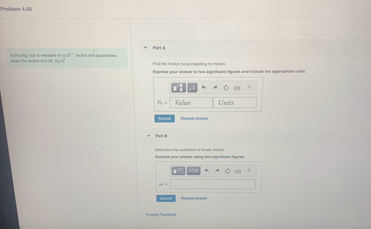 Problem 4.56
A 24.0-kg box is released on a 27° incline and accelerates
down the incline at 0.30 m/s².
Y
▼
Part A
Find the friction force impeding its motion.
Express your answer to two significant figures and include the appropriate units.
Fir=
Submit
Part B
Hk=
Submit
HÅ
Value
Determine the coefficient of kinetic friction.
Express your answer using two significant figures.
Provide Feedback
3
Request Answer
17 ΑΣΦ
Units
Request Answer
e
?
?