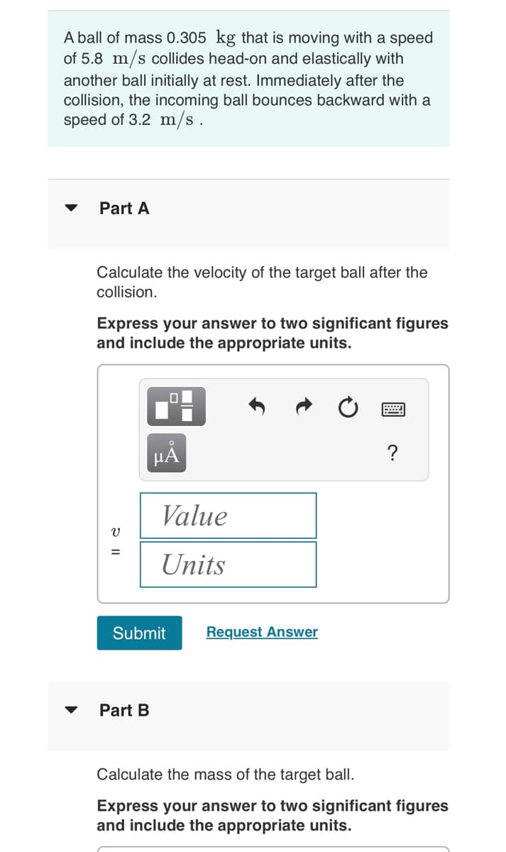 A ball of mass 0.305 kg that is moving with a speed
of 5.8 m/s collides head-on and elastically with
another ball initially at rest. Immediately after the
collision, the incoming ball bounces backward with a
speed of 3.2 m/s.
▼
Part A
Calculate the velocity of the target ball after the
collision.
Express your answer to two significant figures
and include the appropriate units.
=
μᾶ
Part B
Value
Units
Submit
Request Answer
?
Calculate the mass of the target ball.
Express your answer to two significant figures
and include the appropriate units.