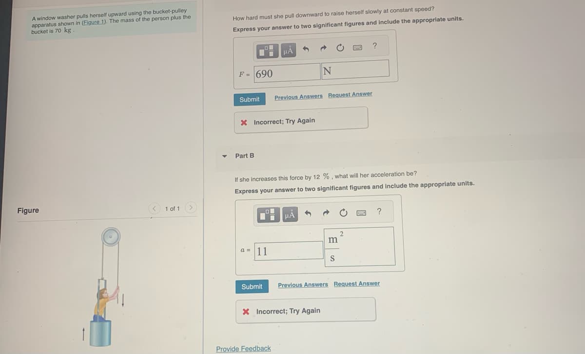 A window washer pulls herself upward using the bucket-pulley
apparatus shown in (Figure 1). The mass of the person plus the
bucket is 70 kg
Figure
1 of 1
How hard must she pull downward to raise herself slowly at constant speed?
Express your answer to two significant figures and include the appropriate units.
F = 690
Submit
O
Part B
X Incorrect; Try Again
μÃ 1
a = 11
Previous Answers Request Answer
Provide Feedback
N
If she increases this force by 12 %, what will her acceleration be?
Express your answer to two significant figures and include the appropriate units.
μÁ 1
X Incorrect; Try Again
m
BA
S
2
?
Submit Previous Answers Request Answer
?