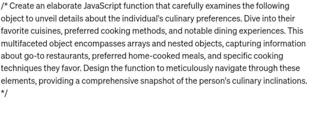 /* Create an elaborate JavaScript function that carefully examines the following
object to unveil details about the individual's culinary preferences. Dive into their
favorite cuisines, preferred cooking methods, and notable dining experiences. This
multifaceted object encompasses arrays and nested objects, capturing information
about go-to restaurants, preferred home-cooked meals, and specific cooking
techniques they favor. Design the function to meticulously navigate through these
elements, providing a comprehensive snapshot of the person's culinary inclinations.
*/