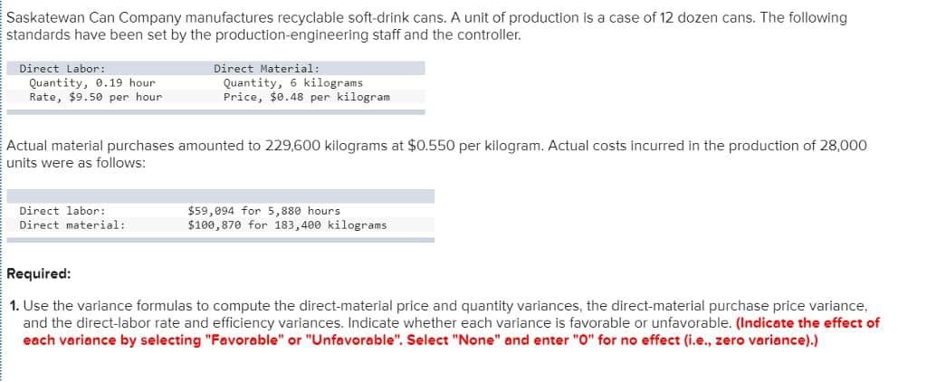 Saskatewan Can Company manufactures recyclable soft-drink cans. A unit of production is a case of 12 dozen cans. The following
standards have been set by the production-engineering staff and the controller.
Direct Labor:
Quantity, 0.19 hour
Rate, $9.50 per hour:
Direct Material:
Quantity, 6 kilograms
Price, $0.48 per kilogram
Actual material purchases amounted to 229,600 kilograms at $0.550 per kilogram. Actual costs incurred in the production of 28,000
units were as follows:
Direct labor:
Direct material:
$59,094 for 5,880 hours
$100,870 for 183,400 kilograms
Required:
1. Use the variance formulas to compute the direct-material price and quantity variances, the direct-material purchase price variance,
and the direct-labor rate and efficiency variances. Indicate whether each variance is favorable or unfavorable. (Indicate the effect of
each variance by selecting "Favorable" or "Unfavorable". Select "None" and enter "O" for no effect (i.e., zero variance).)