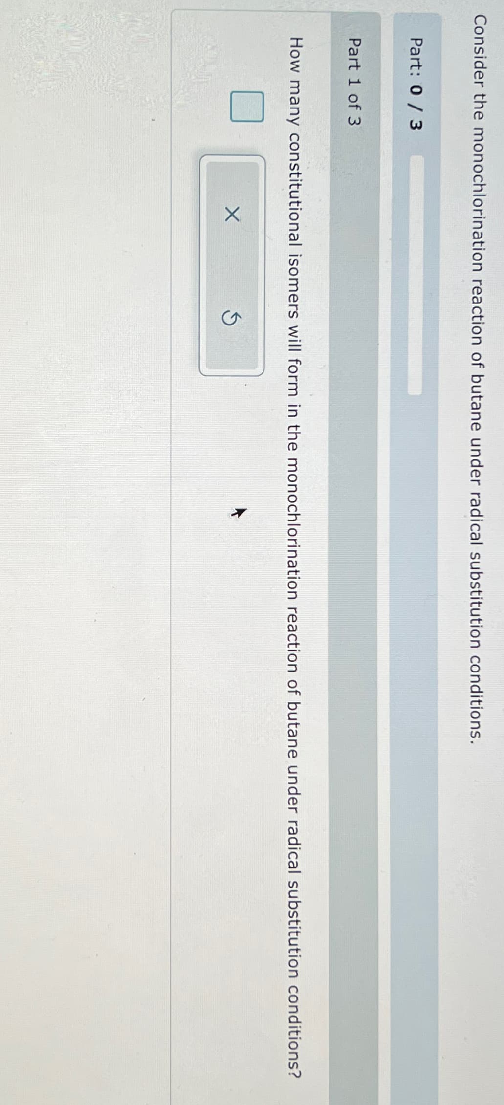 Consider the monochlorination reaction of butane under radical substitution conditions.
Part: 0 / 3
Part 1 of 3
How many constitutional isomers will form in the monochlorination reaction of butane under radical substitution conditions?
X
S