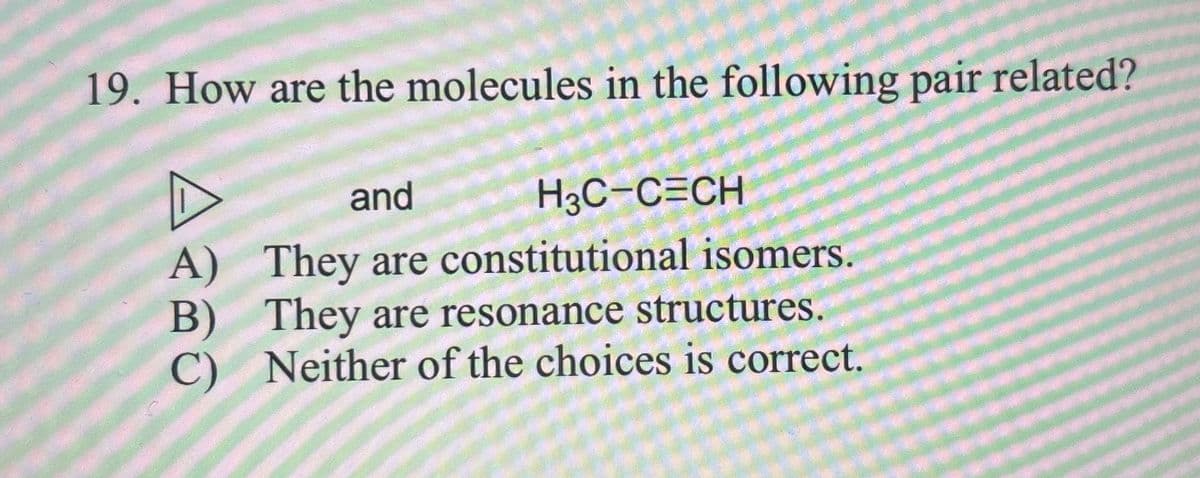 19. How are the molecules in the following pair related?
and
H₂C-CECH
A)
B)
They are constitutional isomers.
They are resonance structures.
C) Neither of the choices is correct.