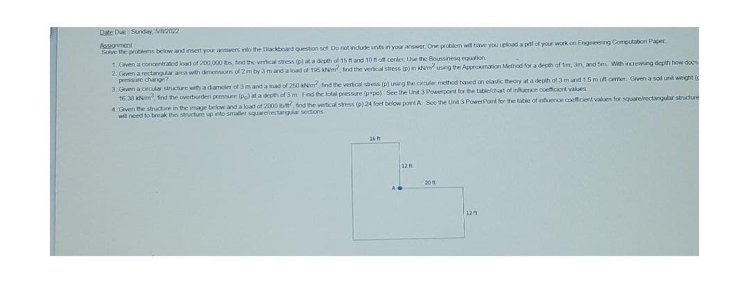 Date Due Sunday, S/8/2022
Assignment
Solve the problems below and insert your answers into the Blackboard question set Do not include units in your answer. Orne problem will have you upload a peif of your work on Engineering Computation Paper.
1. Given a concentrated load of 200 000 ibs, tınd the vertical stress (p) at a depth of 15 fland 10 fl off center. Use the Boussinesq equation
2. Given a rectangular area with dimensions of 2 m by 3 m and a load of 195 kN/m, find the vertical stress (p) in kN/m using the Approximation Method for a depth of 1m, 3m, and 5m. With increasing depth how does
pressure change?
3. Given a circular structure with a diameter of 3 m and a load of 250 kN/m, find the vertical stress (p) using the circular method based on elastic theory at a depth of 3 m and 1.5 m olf center. Given a soil unit weight (
16,38 KN/m find the overburden pressure (po) at a depth of 3 m. Find the total pressure (ppo). See the Unit 3 Powerpoint for the tablefchart ot influence coefficient values.
4. Given the structure in the image below and a load of 2000 Ib/t, find the vertical stress (p) 24 feet below point A Sec the Unit 3 Powerfoint for the table of influence coefficient values for square/rectangular structure
will need to break this structure up into smaller squarelrectangular sections
16 ft
12 ft
20 1t
12 ft
