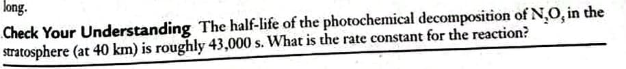 long.
Check Your Understanding The half-life of the photochemical decomposition of N,0, in the
stratosphere (at 40 km) is roughly 43,000 s. What is the rate constant for the reaction?
