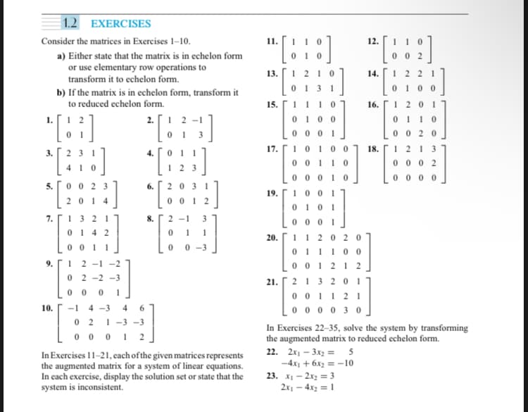 1.2
EXERCISES
Consider the matrices in Exercises 1-10.
a) Either state that the matrix is in echelon form
or use elementary row operations to
transform it to echelon form.
b) If the matrix is in echelon form, transform it
to reduced echelon form.
1. 12
2.1 2-1
0 1 3
[83]
*[388]
41
0023
2014
3.
[
5.
7.
9.
10.
1
1
w
0142
001 1
21
[
7
77
02-2-3
0 0 0 1
-1 4-3 4 6
01
*[83]
2
021-3-3
00012
8.
31
0012
2-1
0
0
0-3
In Exercises 11-21, each of the given matrices represents
the augmented matrix for a system of linear equations.
In each exercise, display the solution set or state that the
system is inconsistent.
11. 1 10
0 10
13.
15.
17.
1 210
0131
1110
0100
0001
19.100 1
20.
0101
0001
112020
011100
001212
21. 213201
001121
000030
10100 18.
0011
00010
12.
22. 2x₁3x₂ = 5
-4x₁ + 6x₂ = -10
14.
23. x₁2x₂ = 3
2x₁ - 4x₂ = 1
16.
002
1221
01 00
1201
01 10
In Exercises 22-35, solve the system by transforming
the augmented matrix to reduced echelon form.
0020
1213
0002
0000