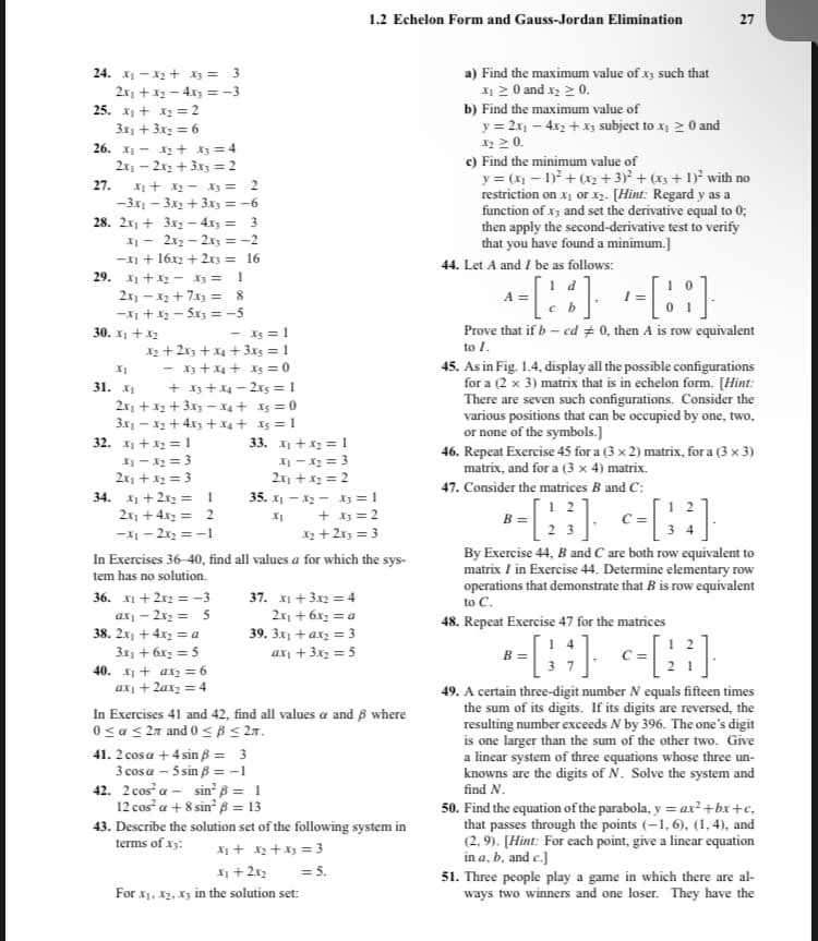 24. X₁ X₂ + x3 = 3
2x₁ + x₂ - 4x3 = -3
25. x₁ + x₂ = 2
3x₁ + 3x₂ = 6
26. X₁
X₂ + x3 = 4
2x₁2x2 + 3x3 = 2
27. X₁ + X₂
X3 = 2
-3x₁-3x2 + 3x3 = -6
28. 2x₁ +
3x₂ - 4x3 = 3
x₁ =
2x₂ - 2x3 = -2
-x1 + 16x2 + 2x3 = 16
29. X₁ + X₂ X3 =
1
2x₁ - x₂ + 7x3 =
8
-x₁ + x₂ = 5x3 = -5
30. x₁ + x₂
XI
31. x₁
- X5 = 1
X₂ + 2x3 + x4 + 3x5 = 1
- x3 + x4 + xs = 0
+ x3 + x4-2x5=1
2x₁ + x₂ + 3x3 x4 + X5 = 0
3x₁ - x₂ + 4x3 + x4 +
X5 = 1
32. x₁ + x₂ = 1
x₁ - x₂ = 3
2x₁ + x₂ = 3
34. x₁ + 2x₂ = 1
2x₁ + 4x₂ = 2
-X₁ - 2x₂ = -1
36. x1 + 2x2 = -3
axy - 2x₂ = 5
38. 2x₁ + 4x₂ = a
3x₁ + 6x₂ = 5
40. x₁ + ax₂ = 6
ax₁ + 2ax₂ = 4
33.
41. 2 cosa + 4 sin ß = 3
3 cos a -5 sin ß = -1
42. 2 cos a
x₁ + x₂ = 1
x₁ - x₂ = 3
2x₁ + x₂ = 2
X₂
35. X₁
x₁
In Exercises 36-40, find all values a for which the sys-
tem has no solution.
37. X1 + 3x2 = 4
2x₁ + 6x₂ = a
39. 3x₁ + ax₂ = 3
ax₁ + 3x₂ = 5
sin² ß = 1
12 cos² a + 8 sin² ß = 13
In Exercises 41 and 42, find all values a and 8 where
0 ≤ ≤ 27 and 0 ≤ B ≤ 2.
1.2 Echelon Form and Gauss-Jordan Elimination
X3 = 1
+ x3 = 2
x₂ + 2x3 = 3
For X₁, X₂, X3 in the solution set:
43. Describe the solution set of the following system in
terms of X3:
x₁ + x₂ + x3 = 3
x₁ + 2x2 = 5.
a) Find the maximum value of x3 such that
x₁ ≥ 0 and x₂ > 0.
b) Find the maximum value of
y = 2x₁ - 4x₂ + x3 subject to x₂ > 0 and
X₂ ≥ 0.
c) Find the minimum value of
y = (x₁ - 1)² + (x₂ + 3)² + (x3 + 1)² with no
restriction on x₂ or x2. [Hint: Regard y as a
function of x3 and set the derivative equal to 0;
then apply the second-derivative test to verify
that you have found a minimum.]
44. Let A and I be as follows:
27
A =
= [X %] -=[¦ ¦]·
c b
Prove that if b-cd #0, then A is row equivalent
to I.
45. As in Fig. 1.4, display all the possible configurations
for a (2 x 3) matrix that is in echelon form. [Hint:
There are seven such configurations. Consider the
various positions that can be occupied by one, two,
or none of the symbols.]
46. Repeat Exercise 45 for a (3 x 2) matrix, for a (3 x 3)
matrix, and for a (3 x 4) matrix.
47. Consider the matrices B and C:
-[23]. -=[¦?].
By Exercise 44, B and C are both row equivalent to
matrix / in Exercise 44. Determine elementary row
operations that demonstrate that B is row equivalent
to C.
48. Repeat Exercise 47 for the matrices
B =
*-[BH] <-[H]
=
49. A certain three-digit number N equals fifteen times
the sum of its digits. If its digits are reversed, the
resulting number exceeds N by 396. The one's digit
is one larger than the sum of the other two. Give
a linear system of three equations whose three un-
knowns are the digits of N. Solve the system and
find N.
50. Find the equation of the parabola, y = ax²+bx+c₂
that passes through the points (-1, 6), (1,4), and
(2,9). [Hint: For each point, give a linear equation
in a, b, and c.]
51. Three people play a game in which there are al-
ways two winners and one loser. They have the