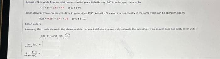 Annual U.S. imports from a certain country in the years 1996 through 2003 can be approximated by
I(t) + 3.6t+47 (1st s9)
billion dollars, where t represents time in years since 1995. Annual U.S. exports to this country in the same years can be approximated by
E(t) 0.5²-1.4t+16 (0 sts 10)
billion dollars.
Assuming the trends shown in the above models continue indefinitely, numerically estimate the following. (If an answer does not exist, enter DNE.)
im E(t) and lim
7-***
lim e(t)-
E(t)
lim
1-+= 1(1)
-
E(E)
(1)