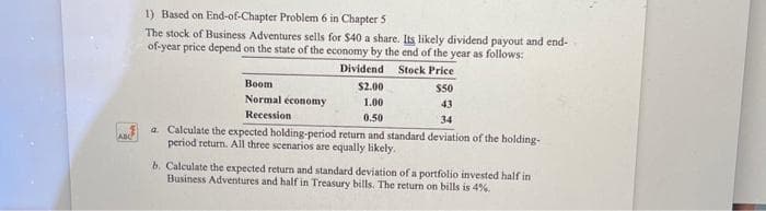 ADC
1) Based on End-of-Chapter Problem 6 in Chapter 5
The stock of Business Adventures sells for $40 a share. Its likely dividend payout and end-
of-year price depend on the state of the economy by the end of the year as follows:
Stock Price
Dividend.
$2.00
$50
1.00
43
0.50
34
a. Calculate the expected holding-period return and standard deviation of the holding-
period return. All three scenarios are equally likely.
Boom
Normal economy
Recession
b. Calculate the expected return and standard deviation of a portfolio invested half in
Business Adventures and half in Treasury bills. The return on bills is 4%.