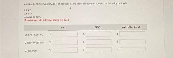 Calculate ending inventory, cost of goods sold, and gross profit under each of the following methods.
1. LIFO,
2. FIFO.
3. Average-cost.
(Round answers to 0 decimal places, e.g. 125.)
Ending inventory
Cost of goods sold
Gross profit
$
$
$
LIFO
$
$
$
FIFO
$
$
AVERAGE-COST