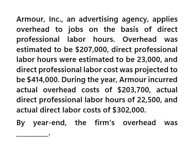 Armour, Inc., an advertising agency, applies
overhead to jobs on the basis of direct
professional labor hours. Overhead was
estimated to be $207,000, direct professional
labor hours were estimated to be 23,000, and
direct professional labor cost was projected to
be $414,000. During the year, Armour incurred
actual overhead costs of $203,700, actual
direct professional labor hours of 22,500, and
actual direct labor costs of $302,000.
By year-end, the firm's overhead was