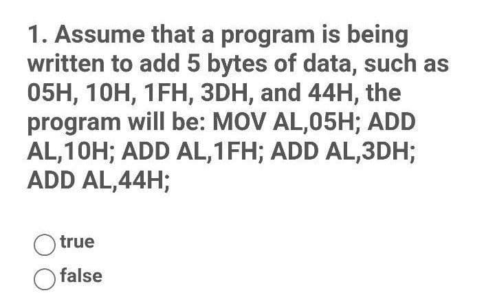 1. Assume that a program is being
written to add 5 bytes of data, such as
05H, 10H, 1FH, 3DH, and 44H, the
program will be: MOV AL,05H; ADD
AL,10H; ADD AL,1FH; ADD AL,3DH;
ADD AL,44H;
O true
false