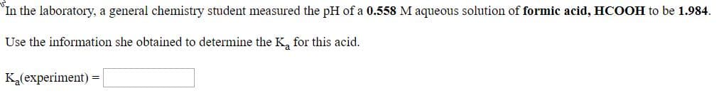 In the laboratory, a general chemistry student measured the pH of a 0.558 M aqueous solution of formic acid, HCOOH to be 1.984.
Use the information she obtained to determine the K, for this acid.
K(experiment) =
