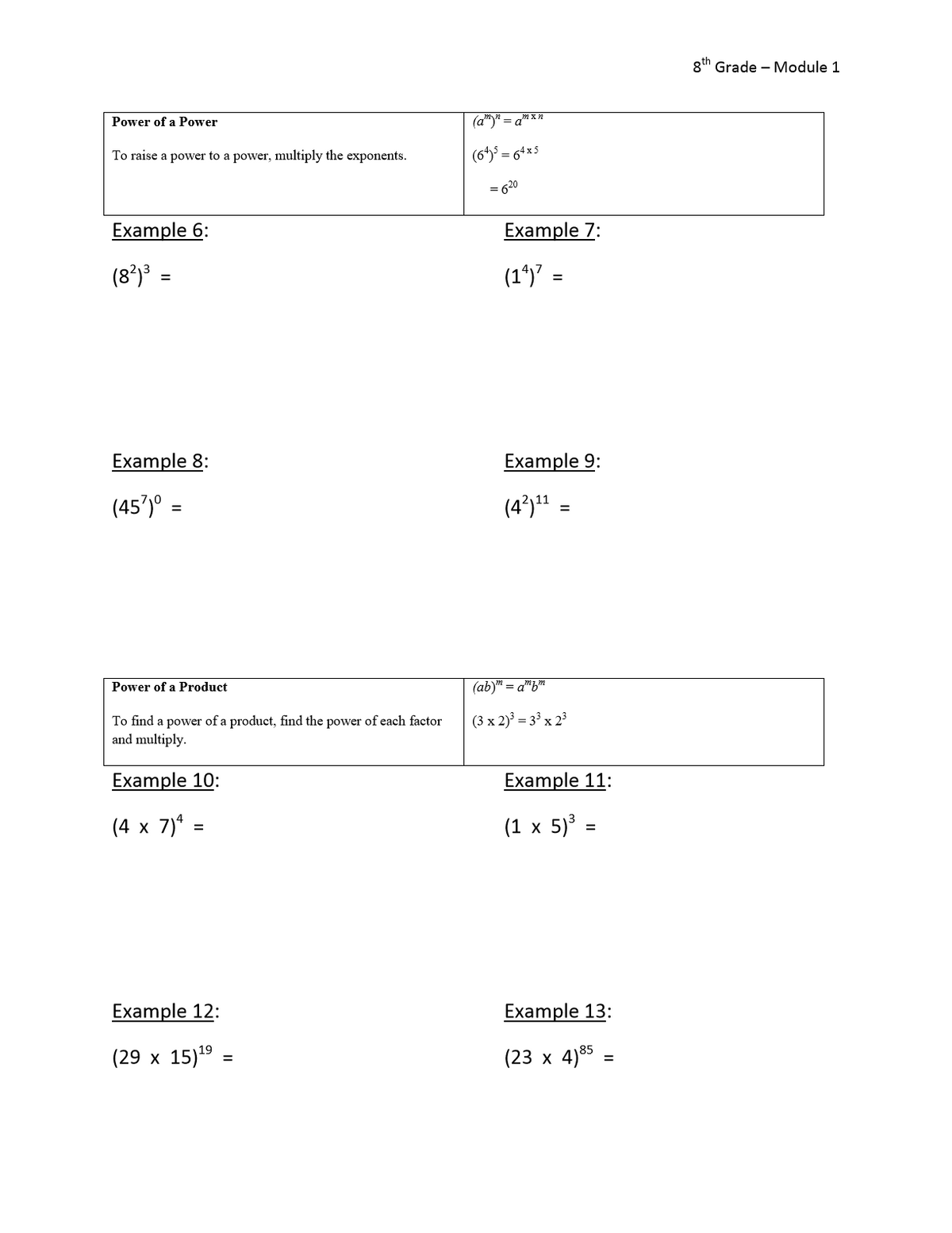 8th Grade – Module 1
Power of a Power
(a")" = a"xn
To raise a power to a power, multiply the exponents.
(64) = 64x5
620
Example 6:
Example 7:
(8*)³ =
(1*) =
Example 8:
Example 9:
(45')º =
(4³)1
Power of a Product
(ab) = a"bm
To find a power of a product, find the power of each factor
and multiply.
(3 x 2) = 3° x 23
Example 10:
Example 11:
(4 x 7)* =
(1 x 5) :
Example 12:
Example 13:
(29 х 15)9
(23 х 4)85
%3D
=
