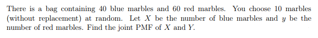 There is a bag containing 40 blue marbles and 60 red marbles. You choose 10 marbles
(without replacement) at random. Let X be the number
number of red marbles. Find the joint PMF of X and Y.
blue marbles and y be the
