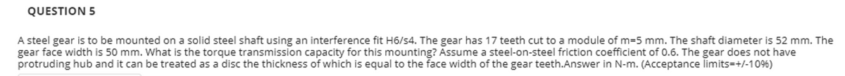 QUESTION 5
A steel gear is to be mounted on a solid steel shaft using an interference fit H6/s4. The gear has 17 teeth cut to a module of m35 mm. The shaft diameter is 52 mm. The
gear face width is 50 mm. what is the torque transmission capacity for this mounting? Assume a steel-on-steel friction coefficient of 0.6. The gear does not have
protruding hub and it can be treated as a disc the thickness of which is equal to the face width of the gear teeth.Answer in N-m. (Acceptance limits=+/-10%)
