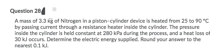 Question 28
A mass of 3.3 kg of Nitrogen in a piston-cylinder device is heated from 25 to 90 °C
by passing current through a resistance heater inside the cylinder. The pressure
inside the cylinder is held constant at 280 kPa during the process, and a heat loss of
30 kJ occurs. Determine the electric energy supplied. Round your answer to the
nearest 0.1 kJ.
