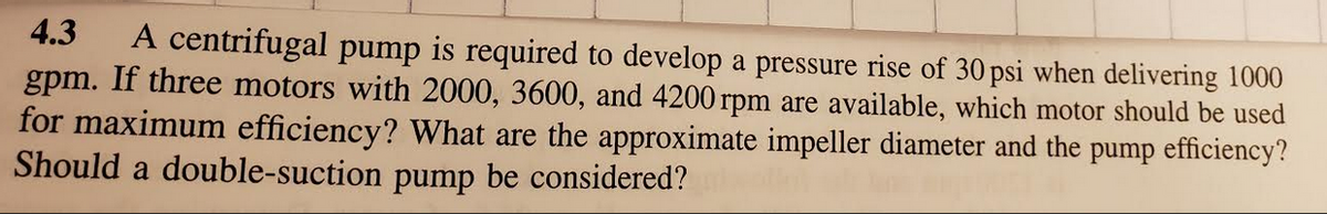 4.3
A centrifugal pump is required to develop a pressure rise of 30 psi when delivering 1000
gpm. If three motors with 2000, 3600, and 4200 rpm are available, which motor should be used
for maximum efficiency? What are the approximate impeller diameter and the pump efficiency?
Should a double-suction pump be considered?
