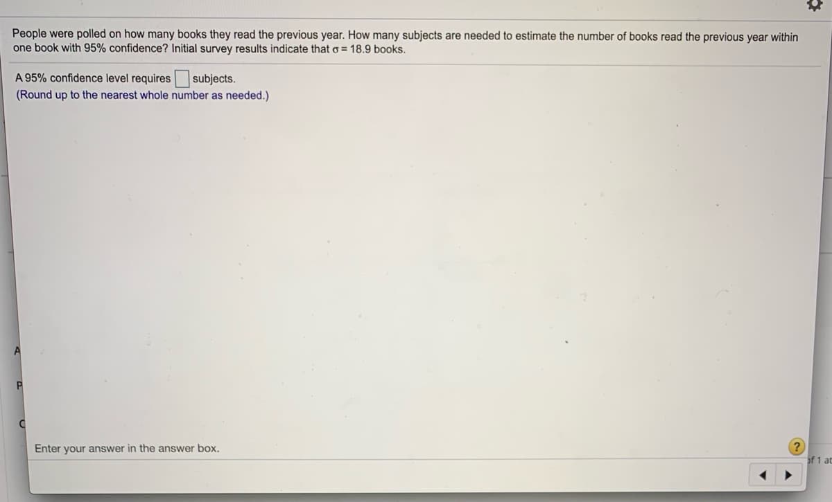 People were polled on how many books they read the previous year. How many subjects are needed to estimate the number of books read the previous year within
one book with 95% confidence? Initial survey results indicate that o = 18.9 books.
A 95% confidence level requires
subjects.
(Round up to the nearest whole number as needed.)
Enter your answer in the answer box.
of 1 at

