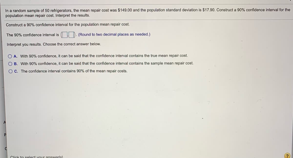 In a random sample of 50 refrigerators, the mean repair cost was $149.00 and the population standard deviation is $17.90. Construct a 90% confidence interval for the
population mean repair cost. Interpret the results.
Construct a 90% confidence interval for the population mean repair cost.
The 90% confidence interval is ( I D. (Round to two decimal places as needed.)
Interpret you results. Choose the correct answer below.
A. With 90% confidence, it can be said that the confidence interval contains the true mean repair cost.
B. With 90% confidence, it can be said that the confidence interval contains the sample mean repair cost.
OC. The confidence interval contains 90% of the mean repair costs.
Click to select your answer(s)
