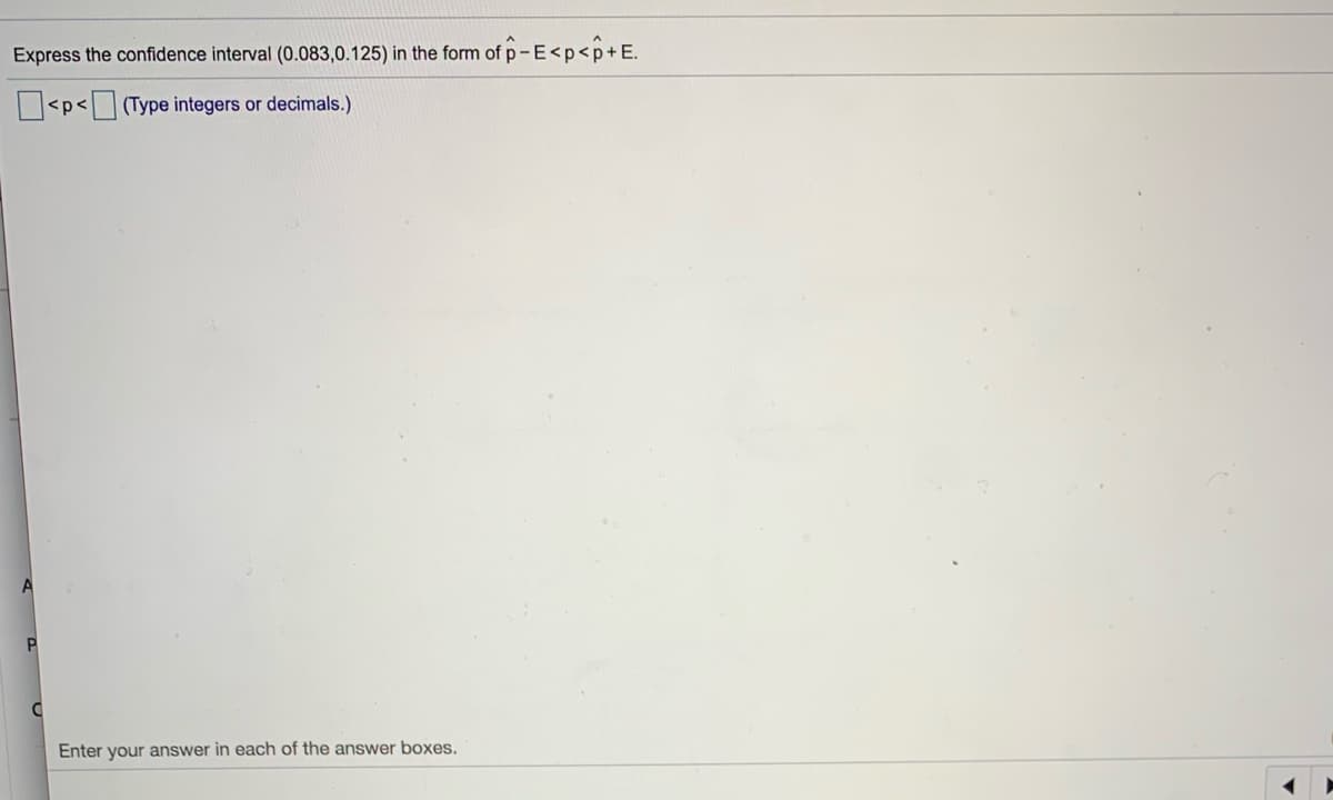 Express the confidence interval (0.083,0.125) in the form of p-E<p<p+E.
|<p<
(Type integers or decimals.)
Enter your answer in each of the answer boxes.
