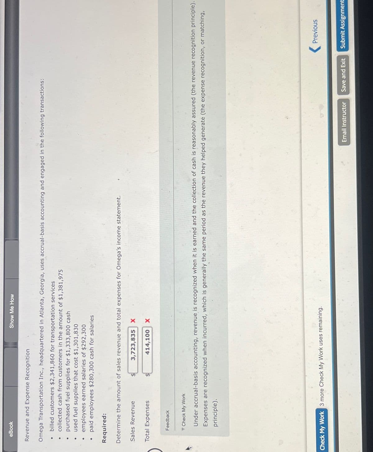 eBook
Revenue and Expense Recognition
Omega Transportation Inc., headquartered in Atlanta, Georgia, uses accrual-basis accounting and engaged in the following transactions:
billed customers $2,341,860 for transportation services
collected cash from customers in the amount of $1,381,975
purchased fuel supplies for $1,333,800 cash
used fuel supplies that cost $1,301,830
employees earned salaries of $292,300
paid employees $280,300 cash for salaries
Required:
Determine the amount of sales revenue and total expenses for Omega's income statement.
3,723,835 X
Sales Revenue
Total Expenses
Show Me How
Feedback
414,100 X
Check My Work
Under accrual-basis accounting, revenue is recognized when it is earned and the collection of cash is reasonably assured (the revenue ognition principle).
Expenses are recognized when incurred, which is generally the same period as the revenue they helped generate (the expense recognition, or matching,
principle).
Check My Work 3 more Check My Work uses remaining.
Previous
Email Instructor Save and Exit Submit Assignment