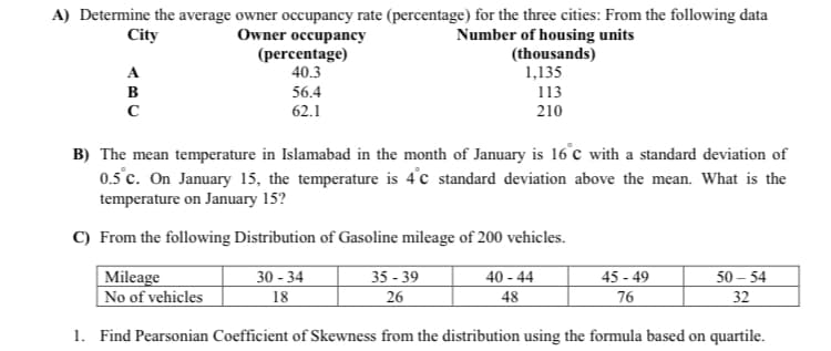 A) Determine the average owner occupancy rate (percentage) for the three cities: From the following data
City
Owner occupancy
(percentage)
40.3
Number of housing units
(thousands)
1,135
A
в
56.4
113
62.1
210
B) The mean temperature in Islamabad in the month of January is 16°c with a standard deviation of
0.5°c. On January 15, the temperature is 4°c standard deviation above the mean. What is the
temperature on January 15?
C) From the following Distribution of Gasoline mileage of 200 vehicles.
Mileage
No of vehicles
30 - 34
35 - 39
40 - 44
45 - 49
50 – 54
18
26
48
76
32
1. Find Pearsonian Coefficient of Skewness from the distribution using the formula based on quartile.
