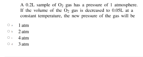 A 0.2L sample of 02 gas has a pressure of 1 atmosphere.
If the volume of the 02 gas is decreased to 0.05L at a
constant temperature, the new pressure of the gas will be
O a
1 atm
O b
2 atm
4 atm
3 atm
