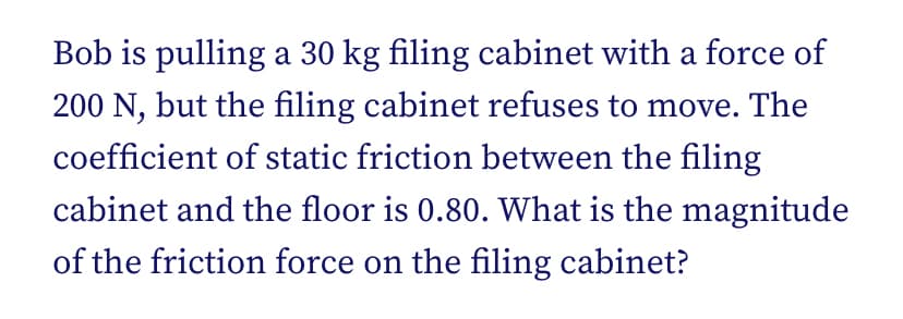 Bob is pulling a 30 kg filing cabinet with a force of
200 N, but the filing cabinet refuses to move. The
coefficient of static friction between the filing
cabinet and the floor is 0.80. What is the magnitude
of the friction force on the filing cabinet?
