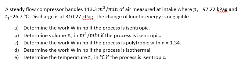 A steady flow compressor handles 113.3 m³ /min of air measured at intake where P1= 97.22 kPag and
t1=26.7 °C. Discharge is at 310.27 kPag. The change of kinetic energy is negligible.
a) Determine the work W in hp if the process is isentropic.
b) Determine volume v, in m³ /min if the process is isentropic.
c) Determine the work W in hp if the process is polytropic with n = 1.34.
d) Determine the work W in hp if the process is isothermal.
e) Determine the temperaturet, in °C if the process is isentropic.
