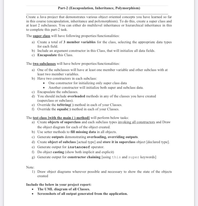 Part-2 (Encapsulation, Inheritance, Polymorphism)
Create a Java project that demonstrates various object oriented concepts you have learned so far
in this course (encapsulation, inheritance and polymorphism). To do this, create a super class and
at least 2 subclasses. You can either do multilevel inheritance or hierarchical inheritance in this
to complete this part-2 task.
The super class will have following properties/functionalities:
a) Create a total of 3 member variables for the class, selecting the appropriate data types
for each field.
b) Include an argument constructor in this Class, that will initialize all data fields.
c) Encapsulate this Class.
The two subelasses will have below properties/functionalities:
a) One of the subclasses will have at least one member variable and other subclass with at
least two member variables.
b) Have two constructors in each subclass:
• One constructor for initializing only super class data
Another constructor will initialize both super and subclass data.
c) Encapsulate the subclasses.
d) You should include overloaded methods in any of the classes you have created
(superclass or subclass).
e) Override the toString( ) method in each of your Classes.
f) Override the equals( ) method in each of your Classes.
The test elass [with the main ( ) method] will perform below tasks:
a) Create objects of superclass and each subclass types invoking all constructors and Draw
the object diagram for each of the object created.
b) Use setter methods to fill missing data in all objects.
c) Generate outputs demonstrating overloading, overriding outputs.
d) Create object of subclass [actual type] and store it in superclass object [declared type].
e) Generate output for instanceof operator.
f) Do object casting (show both implicit and explicit)
g) Generate output for constructor chaining [using this and super keywords]
Note:
1) Draw object diagrams wherever possible and necessary to show the state of the objects
created
Include the below in your project report:
• The UML diagram of all Classes.
• Screenshots of all output generated from the application.
