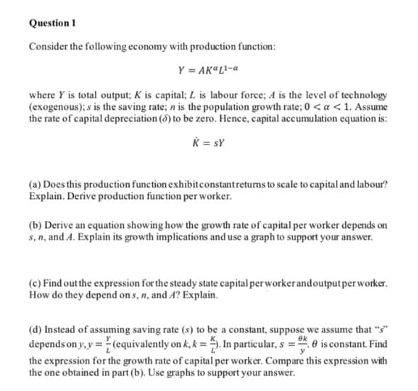 Question 1
Consider the following economy with production function:
Y = AK"L-a
where Y is total output; K is capital; L is labour force; A is the level of technology
(exogenous); s is the saving rate; n is the population growth rate; 0 < a < 1. Assume
the rate of capital depreciation (5) to be zero. Hence, capital accumulation equation is:
K = sY
(a) Does this production function exhibitconstantreturns to scale to capital and labour?
Explain. Derive production function per worker.
(b) Derive an equation showing how the growth rate of capital per worker depends on
s, n, and A. Explain its growth implications and use a graph to support your answer.
(c) Find out the expression for the steady state capital per worker andoutputper worker.
How do they depend on s, n, and A? Explain.
(d) Instead of assuming saving rate (s) to be a constant, suppose we assume that "s"
depends on y,y =(equivalently on k, k = . In particular, s = e is constant. Find
the expression for the growth rate of capital per worker. Compare this expression with
the one obtained in part (b). Use graphs to support your answer.
