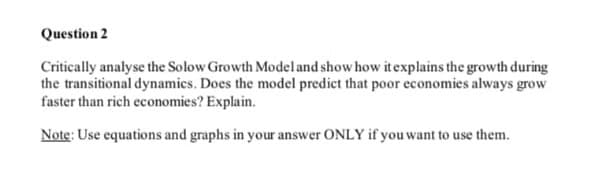 Question 2
Critically analyse the Solow Growth Model and show how it explains the growth during
the transitional dynamics. Does the model predict that poor economies always grow
faster than rich economies? Explain.
Note: Use equations and graphs in your answer ONLY if you want to use them.
