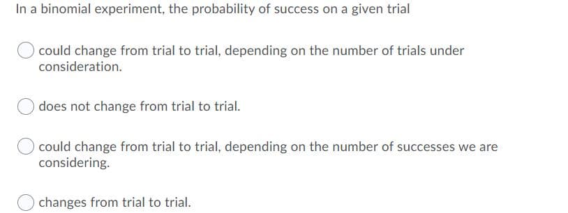 In a binomial experiment, the probability of success on a given trial
could change from trial to trial, depending on the number of trials under
consideration.
does not change from trial to trial.
could change from trial to trial, depending on the number of successes we are
considering.
changes from trial to trial.
