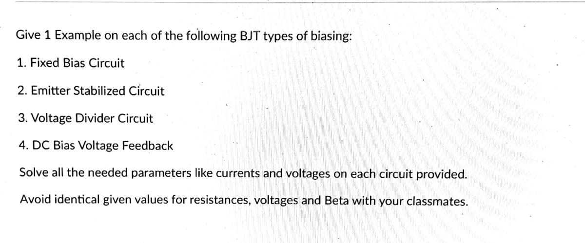 Give 1 Example on each of the following BJT types of biasing:
1. Fixed Bias Circuit
2. Emitter Stabilized Circuit
3. Voltage Divider Circuit
4. DC Bias Voltage Feedback
Solve all the needed parameters like currents and voltages on each circuit provided.
Avoid identical given values for resistances, voltages and Beta with your classmates.