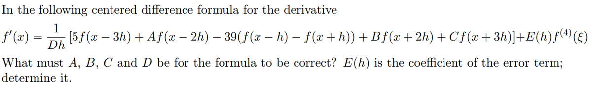 In the following centered difference formula for the derivative
1
· [5ƒ (x − 3h) + Aƒ (x − 2h) –— 39(f(x − h) − f (x + h)) + Bƒ (x+2h) + Cf(x+3h)]+E(h)ƒ(¹) (§)
Dh
ƒ'(x)=
What must A, B, C and D be for the formula to be correct? E(h) is the coefficient of the error term;
determine it.