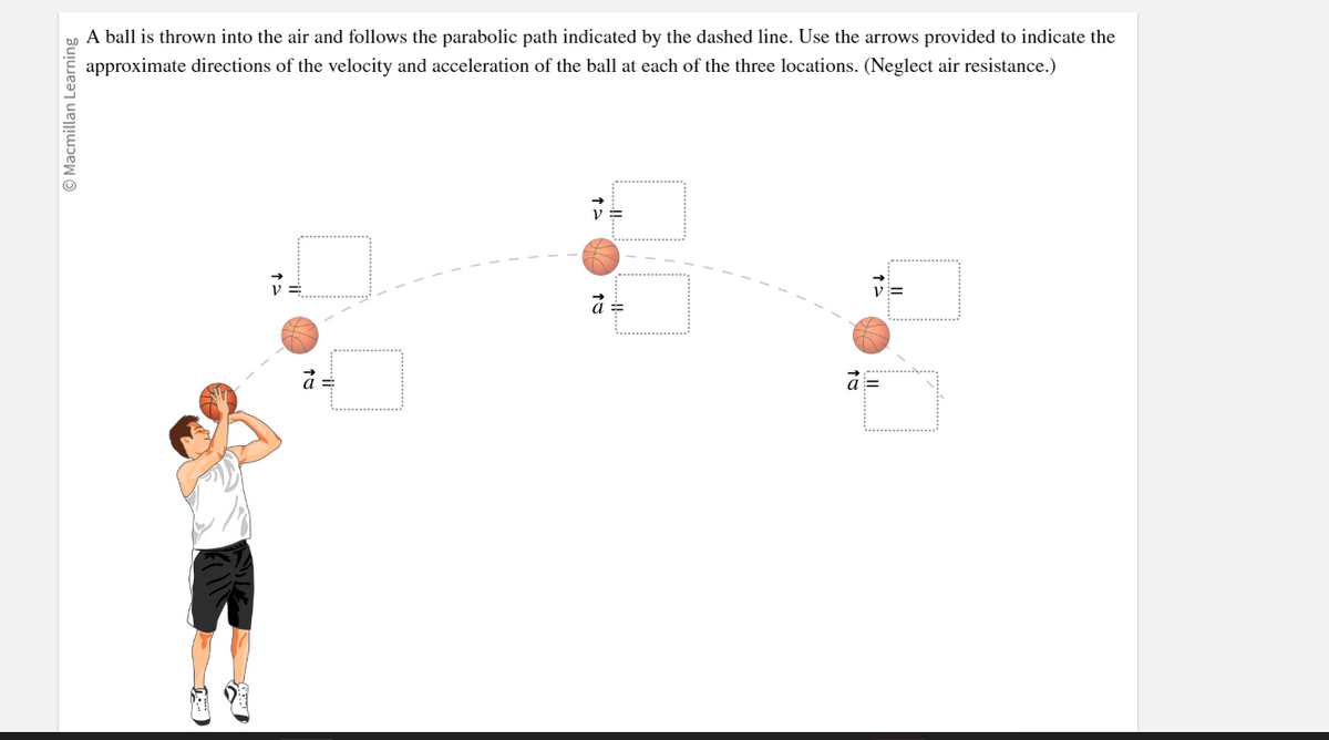 Ⓒ Macmillan Learning
A ball is thrown into the air and follows the parabolic path indicated by the dashed line. Use the arrows provided to indicate the
approximate directions of the velocity and acceleration of the ball at each of the three locations. (Neglect air resistance.)
à =
V =
a =