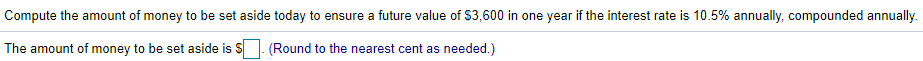 Compute the amount of money to be set aside today to ensure a future value of $3,600 in one year if the interest rate is 10.5% annually, compounded annually.
The amount of money to be set aside is
(Round to the nearest cent as needed.)
