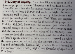 19-2. Duty of Loyalty. Peter hites Alice as an agent to sell a
picce of property he owns. The price is to be at least $30,000.
Alice discovers that the fair market value of Peter's property
is actually at least $45.000 and could he higher because a
shopping mall is going to be built nearby. Alice forms a real
estate partnership with her cousin Carl. Then she prepares
for Peter's signature a contract for the sale of the property ro
Carl for $32,000. Peter signs the contract. Just before clos-
ing and passage of title, Perer learns about the shopping mall
and the increased fair aarket value of his property. Peter
refuses to deed the property to Carl. Carl claims that Alice,
as Peter's agent, solicited a price above that agreed on when
agency was crcated and that the contract is therefore bind-
ing and enforceable. Discuss fully whether Peter is bound to
this contract. (See: Duties, Righs, and Remedies of Agents and
Principals.)
the
