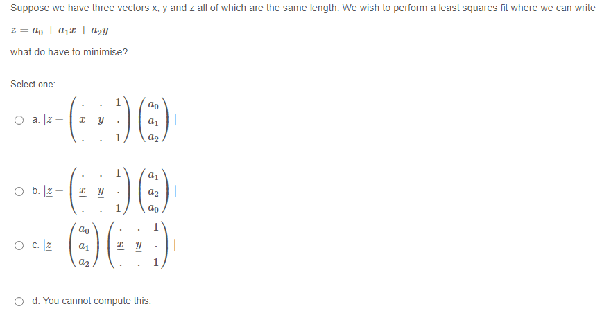 Suppose we have three vectors x, y. and z all of which are the same length. We wish to perform a least squares fit where we can write
z = ao + a1x + a2Y
what do have to minimise?
Select one:
ao
a. Iz-
a2
O b. lz - | 2 Y
a2 ||
1
ao
O c lz -| a1
O d. You cannot compute this.
నా
