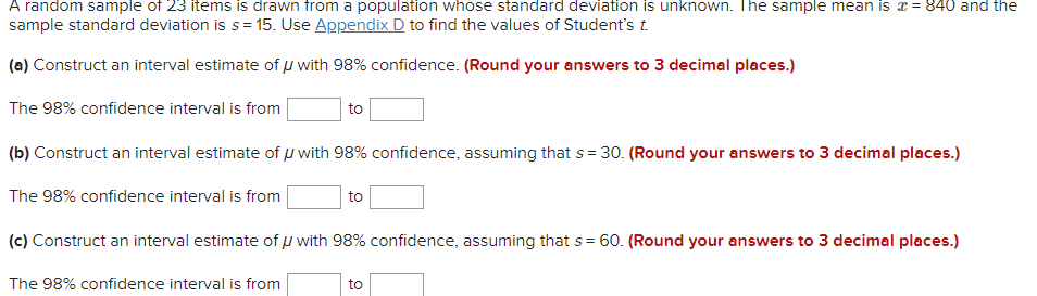 A random sample of 23 items is drawn from a population whose standard deviation is unknown. The sample mean is x = 840 and the
sample standard deviation is s= 15. Use Appendix D to find the values of Student's t.
(a) Construct an interval estimate of u with 98% confidence. (Round your answers to 3 decimal places.)
The 98% confidence interval is from
to
(b) Construct an interval estimate of u with 98% confidence, assuming that s= 30. (Round your answers to 3 decimal places.)
The 98% confidence interval is from
to
(c) Construct an interval estimate of µ with 98% confidence, assuming that s = 60. (Round your answers to 3 decimal places.)
%3D
The 98% confidence interval is from
to
