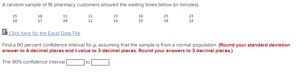 A random sample of 16 pharmacy customers showed the waiting times below (in minutes).
15
18
11
22
23
16
25
23
18
17
20
21
14
19
20
24
E Click here for the Excel Data File
Find a 90 percent confidence interval for µ, assuming that the sample is from a normal population. (Round your standard deviation
answer to 4 decimal places and t-value to 3 decimal places. Round your answers to 3 decimal places.)
The 90% confidence interval
to
