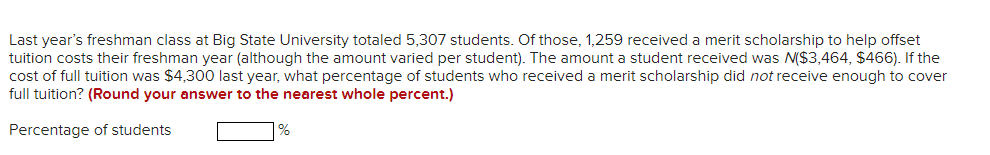 Last year's freshman class at Big State University totaled 5,307 students. Of those, 1,259 received a merit scholarship to help offset
tuition costs their freshman year (although the amount varied per student). The amount a student received was N($3,464, $466). If the
cost of full tuition was $4,300 last year, what percentage of students who received a merit scholarship did not receive enough to cover
full tuition? (Round your answer to the nearest whole percent.)
Percentage of students
