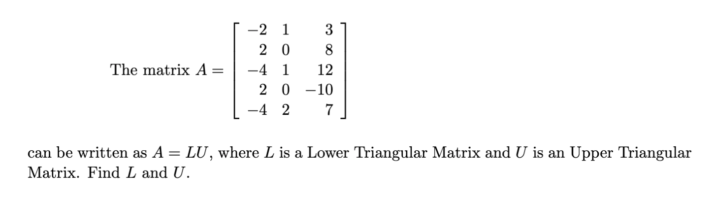 The matrix \( A \) is given by:

\[ A = \begin{pmatrix}
-2 & 1 & 3 \\
2 & 0 & 8 \\
-4 & 1 & 12 \\
2 & 0 & -10 \\
-4 & 2 & 7 \\
\end{pmatrix} \]

This matrix can be written as \( A = LU \), where \( L \) is a Lower Triangular Matrix and \( U \) is an Upper Triangular Matrix. Find \( L \) and \( U \).