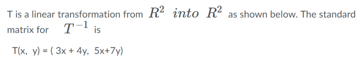 ### Linear Transformation in \( \mathbb{R}^2 \)

#### Transformation Description

T is a linear transformation from \( \mathbb{R}^2 \) into \( \mathbb{R}^2 \) as described below. 

The standard matrix for \( T^{-1} \) is:

\[
T(x, y) = (3x + 4y, \; 5x + 7y)
\]

In this linear transformation, a vector \( (x, y) \) in \( \mathbb{R}^2 \) is mapped to a new vector \( (3x + 4y, \; 5x + 7y) \).

### Detailed Explanation

- **Domain and Co-domain:**

  - The domain of the transformation T is \( \mathbb{R}^2 \), which means it takes input vectors from a 2-dimensional space.
  - The co-domain where the transformation maps the vectors is also \( \mathbb{R}^2 \).

- **Transformation Function:**

  - The transformation function \( T \) described by the equations \( 3x + 4y \) and \( 5x + 7y \) suggests a linear combination of the input vector components \( (x, y) \).
  
  - A vector \( (x, y) \) under transformation \( T \) results in another vector \( (3x + 4y, \; 5x + 7y) \). 

  - The coefficients \( 3, 4, 5 \), and \( 7 \) represent how much each component of the input vector contributes to the components of the output vector.
  
Understanding this transformation is foundational in linear algebra as it demonstrates how vectors in two-dimensional space can be linearly mapped to other vectors in the same space using a transformation matrix. This application has broad implications in fields such as computer graphics, engineering, and physics.