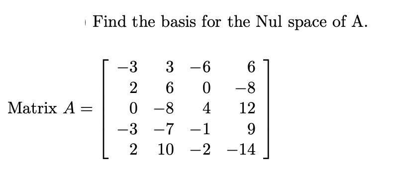 | Find the basis for the Nul space of A.
-3
3 -6
2
6
-8
0 -8
-3 -7
Matrix A =
4
12
-1
9.
2
10
-2 -14
