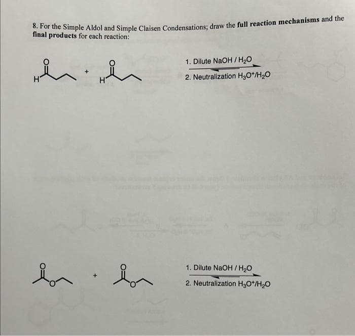 8. For the Simple Aldol and Simple Claisen Condensations; draw the full reaction mechanisms and the
final products for each reaction:
h
Lon
ůn
Bon
1. Dilute NaOH/H₂O
2. Neutralization H₂O+/H₂O
1. Dilute NaOH/H₂O
2. Neutralization H₂O*/H₂O