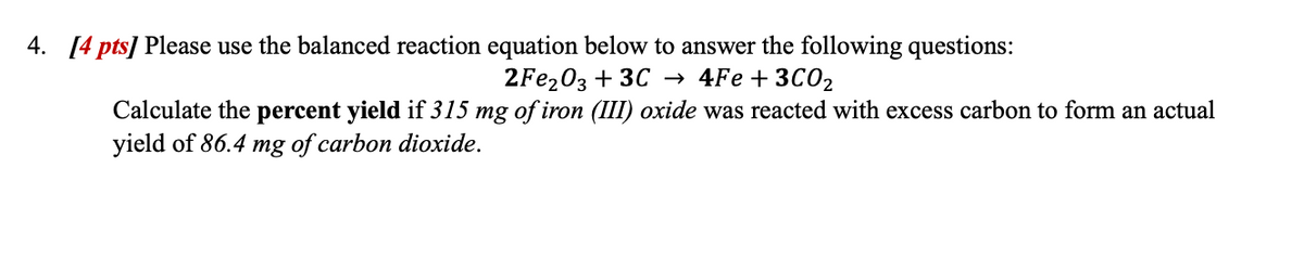 4. [4 pts] Please use the balanced reaction equation below to answer the following questions:
2Fe2O3 + 3C → 4Fe + 3C02
Calculate the percent yield if 315 mg of iron (III) oxide was reacted with excess carbon to form an actual
yield of 86.4 mg of carbon dioxide.